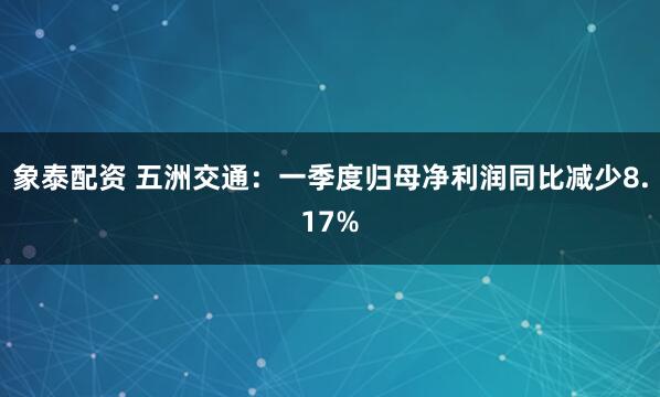 象泰配资 五洲交通：一季度归母净利润同比减少8.17%