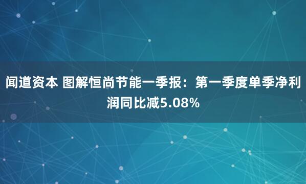 闻道资本 图解恒尚节能一季报：第一季度单季净利润同比减5.08%