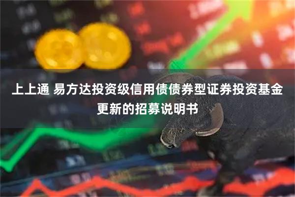 上上通 易方达投资级信用债债券型证券投资基金更新的招募说明书