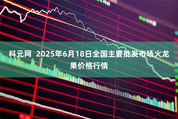 科元网  2025年6月18日全国主要批发市场火龙果价格行情