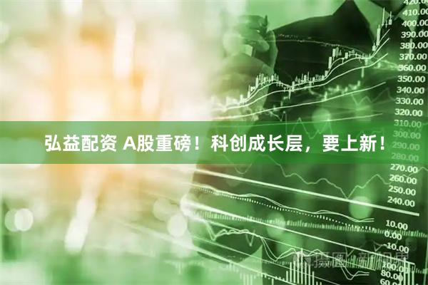 弘益配资 A股重磅！科创成长层，要上新！