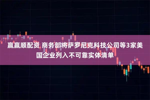 赢赢顺配资 商务部将萨罗尼克科技公司等3家美国企业列入不可靠实体清单