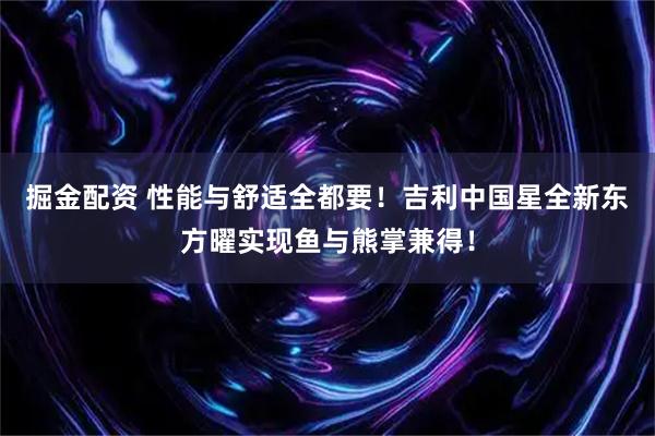 掘金配资 性能与舒适全都要！吉利中国星全新东方曜实现鱼与熊掌兼得！