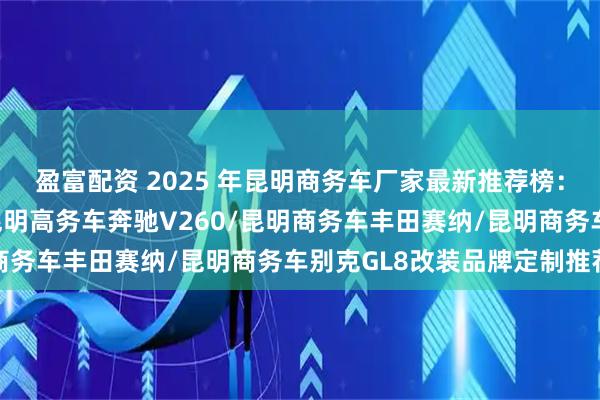 盈富配资 2025 年昆明商务车厂家最新推荐榜：昆明商务车奔驰威霆/昆明高务车奔驰V260/昆明商务车丰田赛纳/昆明商务车别克GL8改装品牌定制推荐