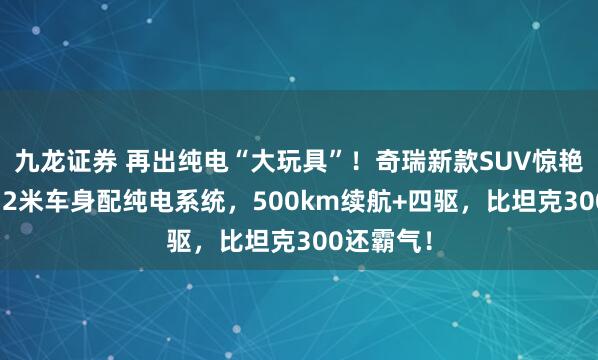九龙证券 再出纯电“大玩具”！奇瑞新款SUV惊艳亮相！4.2米车身配纯电系统，500km续航+四驱，比坦克300还霸气！