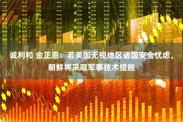 诚利和 金正恩：若美国无视地区诸国安全忧虑，朝鲜将采取军事技术措施