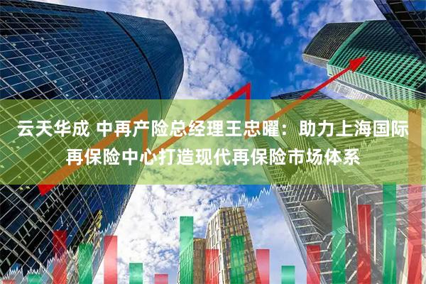 云天华成 中再产险总经理王忠曜：助力上海国际再保险中心打造现代再保险市场体系