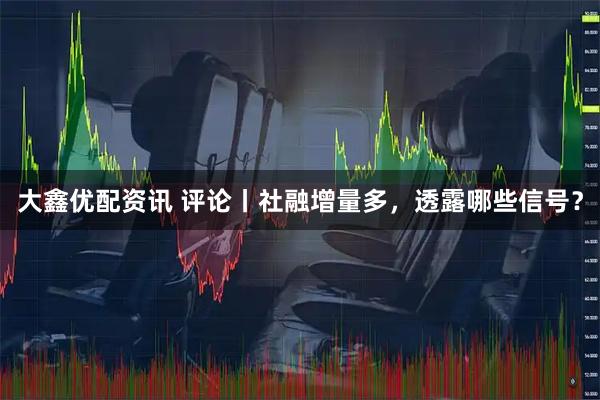 大鑫优配资讯 评论丨社融增量多，透露哪些信号？