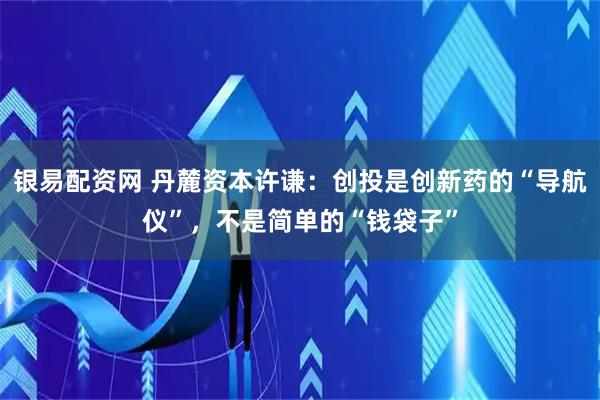 银易配资网 丹麓资本许谦：创投是创新药的“导航仪”，不是简单的“钱袋子”