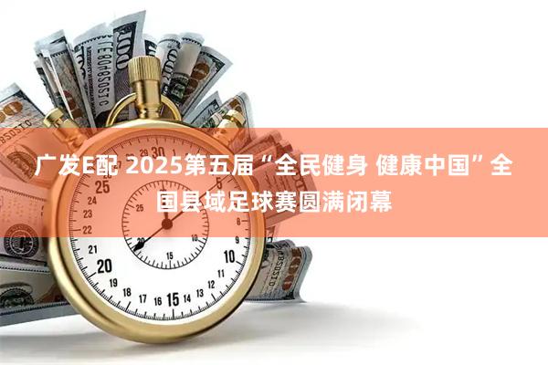 广发E配 2025第五届“全民健身 健康中国”全国县域足球赛圆满闭幕