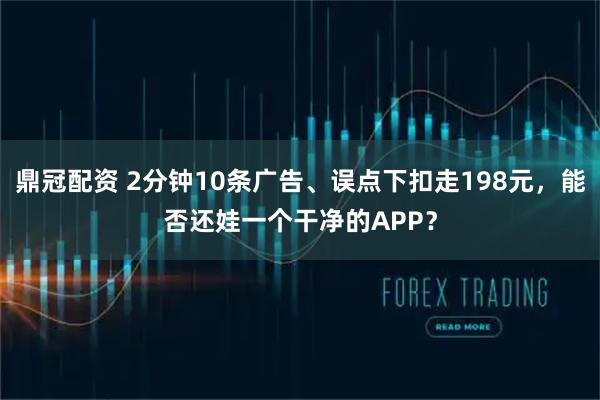 鼎冠配资 2分钟10条广告、误点下扣走198元，能否还娃一个干净的APP？