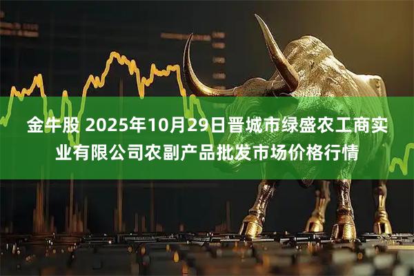 金牛股 2025年10月29日晋城市绿盛农工商实业有限公司农副产品批发市场价格行情