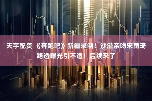 天宇配资 《奔跑吧》新疆录制!沙溢亲吻宋雨琦路透曝光引不适!后续来了