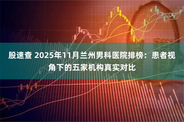 股速查 2025年11月兰州男科医院排榜:患者视角下的五家机构真实对比