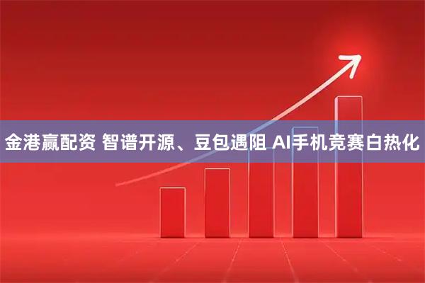 金港赢配资 智谱开源、豆包遇阻 AI手机竞赛白热化